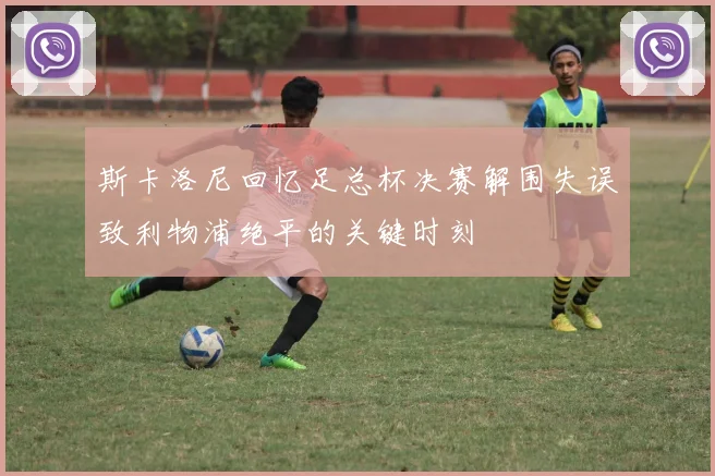 斯卡洛尼回忆足总杯决赛解围失误致利物浦绝平的关键时刻