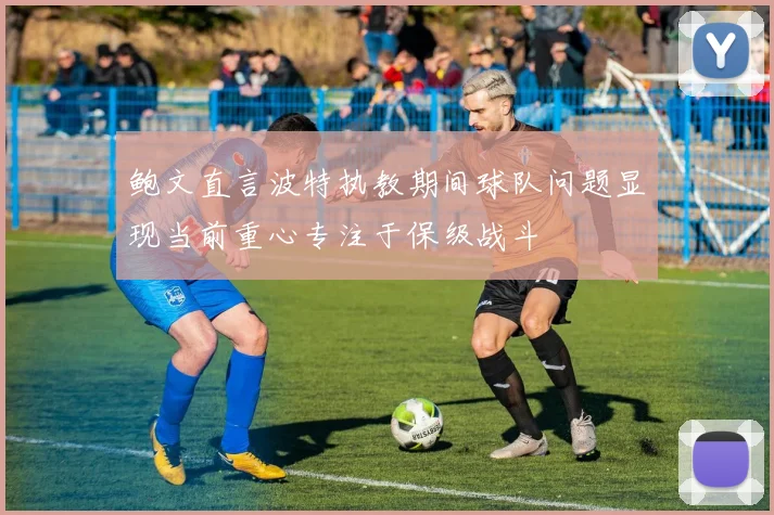 鲍文直言波特执教期间球队问题显现当前重心专注于保级战斗