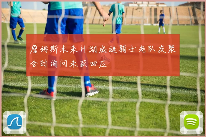 詹姆斯未来计划成谜骑士老队友聚会时询问未获回应