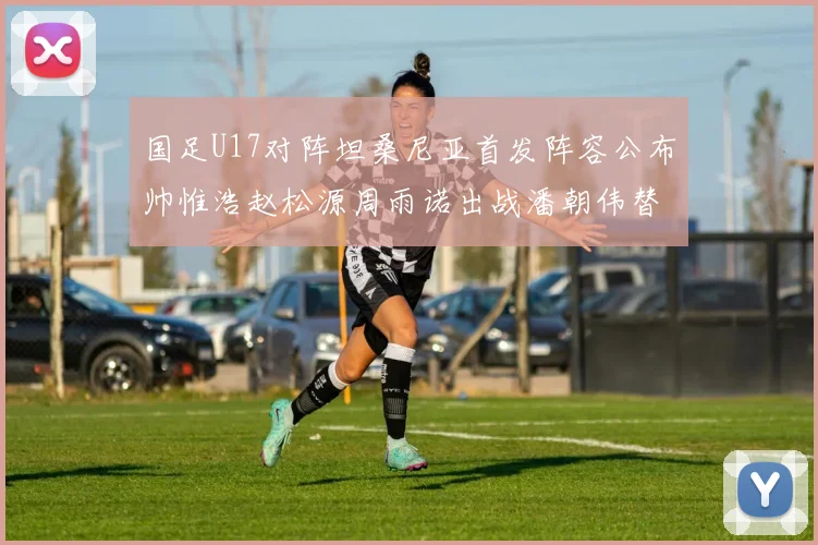 国足U17对阵坦桑尼亚首发阵容公布帅惟浩赵松源周雨诺出战潘朝伟替补