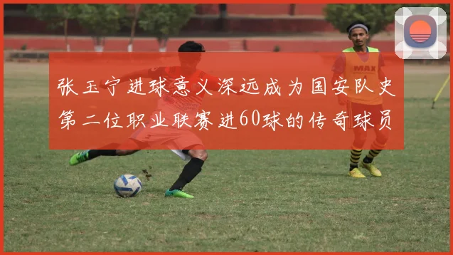 张玉宁进球意义深远成为国安队史第二位职业联赛进60球的传奇球员