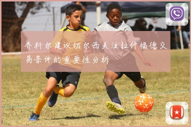 乔科尔建议切尔西关注拉什福德交易条件的重要性分析