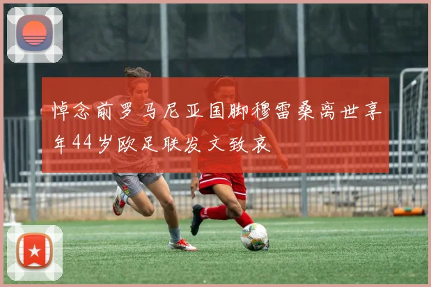 悼念前罗马尼亚国脚穆雷桑离世享年44岁欧足联发文致哀
