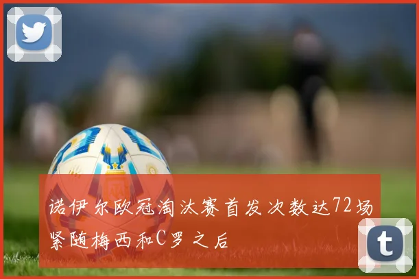 诺伊尔欧冠淘汰赛首发次数达72场紧随梅西和C罗之后