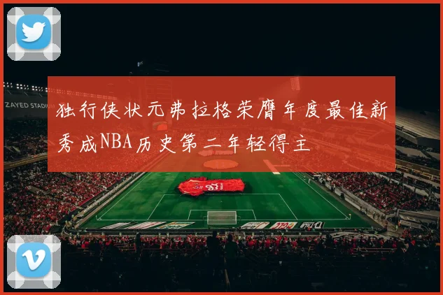 独行侠状元弗拉格荣膺年度最佳新秀成NBA历史第二年轻得主