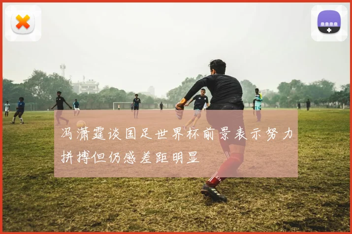 冯潇霆谈国足世界杯前景表示努力拼搏但仍感差距明显