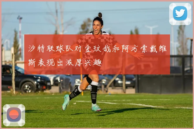 沙特联球队对金玟哉和阿方索戴维斯表现出浓厚兴趣