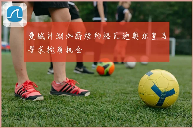 曼城计划加薪续约格瓦迪奥尔皇马寻求挖角机会