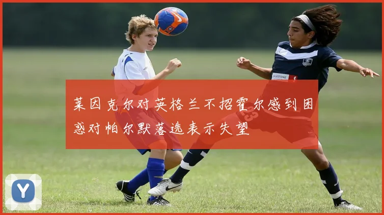 莱因克尔对英格兰不招霍尔感到困惑对帕尔默落选表示失望