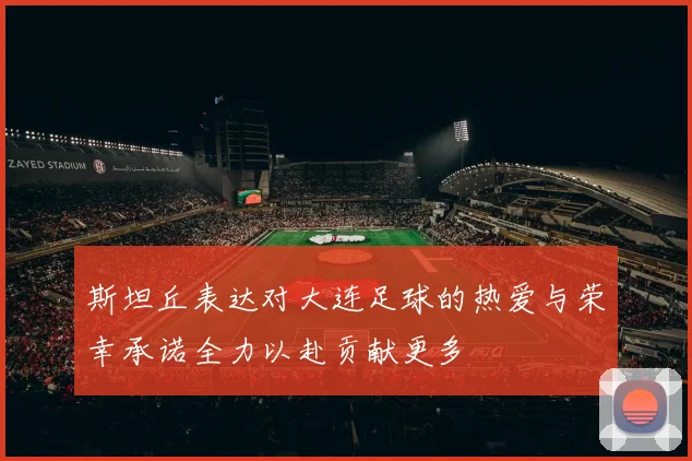 斯坦丘表达对大连足球的热爱与荣幸承诺全力以赴贡献更多
