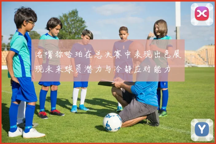 名嘴称哈珀在总决赛中表现出色展现未来球员潜力与冷静应对能力