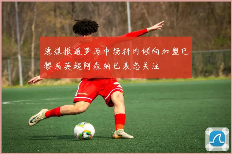 意媒报道罗马中场科内倾向加盟巴黎或英超阿森纳已表态关注
