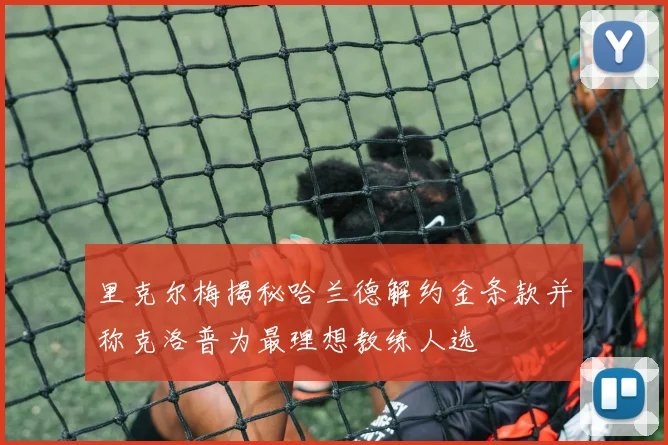 里克尔梅揭秘哈兰德解约金条款并称克洛普为最理想教练人选