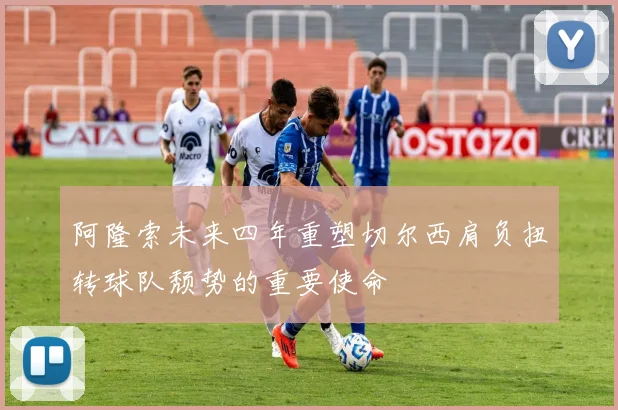 阿隆索未来四年重塑切尔西肩负扭转球队颓势的重要使命
